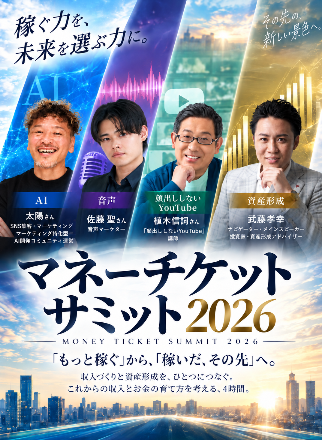 マネーチケットサミット2026 MONEY TICKET SUMMIT 2026。稼ぐ力を、未来を選ぶ力に。「もっと稼ぐ」から、「稼いだ、その先」へ。収入づくりと資産形成を、ひとつにつなぐ。これからの収入とお金の育て方を考える、4時間。登壇者：AI 太陽さん（SNS集客・マーケティング／マーケティング特化型AI開発コミュニティ運営）、音声 佐藤 聖さん（株式会社ビルドラム代表取締役／音声マーケター）、顔出ししないYouTube 植木信詞さん（株式会社CotoIT代表／「顔出ししないYouTube」講師）、資産形成 武藤孝幸（ナビゲーター・メインスピーカー／投資家・資産形成アドバイザー）。その先の、新しい景色へ。